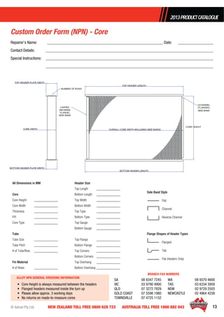 © Adrad Pty Ltd 13NEW ZEALAND TOLL FREE 0800 628 723 AUSTRALIA TOLL FREE 1800 882 043
2013PRODUCTCATALOGUE
All Dimensions in MM
Core
Core Height ______________
Core Width ______________
Thickness ______________
FPI ______________
Core Type ______________
Tube
Tube Size ______________
Tube Pitch ______________
# of Tube/Row ______________
Fin Material
# of Rows ______________
Header Size
Top Length ______________
Bottom Length ______________
Top Width ______________
Bottom Width ______________
Top Type ______________
Bottom Type ______________
Top Gauge ______________
Bottom Gauge ______________
Top Flange ______________
Bottom Flange ______________
Top Corners ______________
Bottom Corners ______________
Top Overhang ______________
Bottom Overhang ______________
Repairer’s Name: ________________________________________________________ Date: _________________
Contact Details: _________________________________________________________________________________
Special Instructions: _________________________________________________________________________________
_________________________________________________________________________________
Custom Order Form (NPN) - Core
ALLOY NPN GENERAL ORDERING INFORMATION
• Core Height is always measured between the headers
• Flanged headers measured inside the turn up
• Please allow approx. 3 working days
• No returns on made-to-measure cores
SA 08 8347 7245
VIC 03 9790 4900
QLD 07 3272 7829
GOLD COAST 07 5598 1980
TOWNSVILLE 07 4725 1152
WA 08 9370 4600
TAS 03 6334 3959
NSW 02 9729 2503
NEWCASTLE 02 4964 4238
BRANCH FAX NUMBERS
Side Band Style
Flat
Channel
Reverse Channel
Flange Shapes of Header Types
Flanged
Tab
Flat (Heaters Only)
 