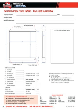 14 AUSTRALIA TOLL FREE 1800 882 043 NEW ZEALAND TOLL FREE 0800 628 723 © Adrad Pty Ltd
All Dimensions in MM
A. Core Height ______________
B. Core Width ______________
C. Overall Height ______________
D. Overall Width ______________
E. Top Tank Height ______________
F. Bottom Tank Height ______________
G. Core Thickness ______________
H. Top Tank Width ______________
I. Bottom Tank Width ______________
Tank Proﬁle ______________
Fins Per Inch ______________
Top Pipe Dia/Length ______________
Bottom Pipe Dia/Length ______________
Large Billet Filler Neck Y / N
Small Billet Filler Neck Y / N
Finish Required Y/N
Unpolished Mill Finish _____
Standard Polish _____
High Polish _____
Ground Back Welds Y/N
Top Tank _____
Bottom Tank _____
Please draw in the position of the following components on
the template drawing:
• Top and Bottom Inlet
• Mounting Pins (Diameter and Length Required)
• Threaded Bosses (Thread size Male/Female)
• If Inlet or Outlet Pipe to be angled please draw in space
provided ensuring dimensions are provided
A
B
F
E
C
I
G
H
D
TANK PROFILE C
TANK PROFILE B
TANK PROFILE A
TANK PROFILE D
Custom Order Form (NPN) - Top Tank Assembly
ADDITIONAL DRAWING SPACE
ALLOY NPN GENERAL ORDERING INFORMATION
• Core Height is always measured between the headers
• Flanged headers measured inside the turn up
• Please allow approx. 7 working days
• No returns on made-to-measure cores
SA 08 8347 7245
VIC 03 9790 4900
QLD 07 3272 7829
GOLD COAST 07 5598 1980
TOWNSVILLE 07 4725 1152
WA 08 9370 4600
TAS 03 6334 3959
NSW 02 9729 2503
NEWCASTLE 02 4964 4238
BRANCH FAX NUMBERS
Repairer’s Name: ________________________________________________________ Date: _________________
Contact Details: _________________________________________________________________________________
Special Instructions: _________________________________________________________________________________
_________________________________________________________________________________
 
