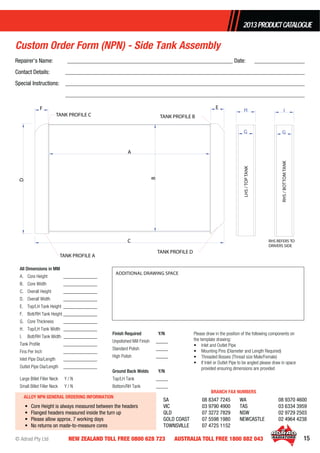© Adrad Pty Ltd 15NEW ZEALAND TOLL FREE 0800 628 723 AUSTRALIA TOLL FREE 1800 882 043
2013PRODUCTCATALOGUE
All Dimensions in MM
A. Core Height ______________
B. Core Width ______________
C. Overall Height ______________
D. Overall Width ______________
E. Top/LH Tank Height ______________
F. Bott/RH Tank Height ______________
G. Core Thickness ______________
H. Top/LH Tank Width ______________
I. Bott/RH Tank Width ______________
Tank Proﬁle ______________
Fins Per Inch ______________
Inlet Pipe Dia/Length ______________
Outlet Pipe Dia/Length ______________
Large Billet Filler Neck Y / N
Small Billet Filler Neck Y / N
Finish Required Y/N
Unpolished Mill Finish _____
Standard Polish _____
High Polish _____
Ground Back Welds Y/N
Top/LH Tank _____
Bottom/RH Tank _____
Please draw in the position of the following components on
the template drawing:
• Inlet and Outlet Pipe
• Mounting Pins (Diameter and Length Required)
• Threaded Bosses (Thread size Male/Female)
• If Inlet or Outlet Pipe to be angled please draw in space
provided ensuring dimensions are provided
Custom Order Form (NPN) - Side Tank Assembly
ADDITIONAL DRAWING SPACE
TANK PROFILE A
A B
C
D
F E
G
H
G
I
TANK PROFILE BTANK PROFILE C
TANK PROFILE D
RHS REFERS TO
DRIVERS SIDELHS/TOPTANK
RHS/BOTTOMTANK
ALLOY NPN GENERAL ORDERING INFORMATION
• Core Height is always measured between the headers
• Flanged headers measured inside the turn up
• Please allow approx. 7 working days
• No returns on made-to-measure cores
SA 08 8347 7245
VIC 03 9790 4900
QLD 07 3272 7829
GOLD COAST 07 5598 1980
TOWNSVILLE 07 4725 1152
WA 08 9370 4600
TAS 03 6334 3959
NSW 02 9729 2503
NEWCASTLE 02 4964 4238
BRANCH FAX NUMBERS
Repairer’s Name: ________________________________________________________ Date: _________________
Contact Details: _________________________________________________________________________________
Special Instructions: _________________________________________________________________________________
_________________________________________________________________________________
 