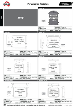 Performance Radiators
20 Custom built units available © Adrad Pty LtdAUSTRALIA TOLL FREE 1800 882 043 NEW ZEALAND TOLL FREE 0800 628 723
FD9323AC-FDFDFDFDFFDFDFDFDFDFDDDFDFDFDFDFDFDFDDFDFDFDFDFDFDFDFDFDDFDFFFDDFDFFFFFDDFFFFFFFFFFDFF 93939393939393939339399939939393993933939393999399399399399999999939999999 2323232323232332322323232323323232322322223222323222223ACACACACACACACACACACACACAACACAACACACACAACACACACACACACACACAACAACCACACAACCACCAACAACACAACACCCACAAACCACCCCACCAACCC----------
Core Header Size 429 x 70
Fin Options STD Finish Options Nat / Sat / Low / High
FPI 16 Notes MANUAL ONLY
FORD ‘32-
FD9334AC-
Core Header Size 4373 x 70
Fin Options STD / SL Finish Options Nat / Sat / Low / High
FPI 16 SL16 Notes MAN / AUTO AVAILABLE
FORD ‘34-
FD9337AC-
Core Header Size 440 x 78
Fin Options STD / SL Finish Options Nat / Sat / Low / High
FPI 16 SL16 Notes MANUAL ONLY
FORD ‘37-
FD9339AC-
Core Header Size 535 x 70
Fin Options STD / SL Finish Options Nat / Sat / Low / High
FPI 16 SL16 Notes MAN / AUTO AVAILABLE
FORD ‘39-
FD914AC-
Core Header Size 520 x 70
Fin Options STD Finish Options Nat / Sat / Low / High
FPI 16 Notes MAN / AUTO AVAILABLE
FORD ‘48-
FD9325AC-
Core Header Size 463 x 100
Fin Options STD Finish Options Nat / Sat / Low
FPI 16 Notes MAN / AUTO AVAILABLE
BRONCO ‘85-92
FD9204AC-
Core Header Size 430 x 70
Fin Options STD Finish Options Nat / Sat / Low / High
FPI 16 Notes MANUAL ONLY
ESCORT ‘79-81
FORD
FORD
 