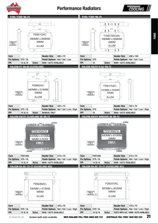 Performance Radiators
21Custom built units available© Adrad Pty Ltd NEW ZEALAND TOLL FREE 0800 628 723 AUSTRALIA TOLL FREE 1800 882 043
FD9210AC-
Core Header Size 686 x 70
Fin Options STD / SL Finish Options Nat / Sat / Low
FPI 18 SL16 Notes MAN / AUTO AVAILABLE
F100 / F350 ‘66-75
FD9210AC85-
Core Header Size 686 x 100
Fin Options STD Finish Options Nat / Sat / Low
FPI 18 Notes MAN / AUTO AVAILABLE
F100 / F350 ‘66-75
FD992AC-
Core Header Size 520 x 75
Fin Options STD / SL Finish Options Nat / Sat / Low / High
FPI 16 SL16 Notes MANUAL ONLY
FALCON XT ‘68-69 (CLEVELAND)
FD9115AC-
Core Header Size 502 x 70
Fin Options STD Finish Options Nat / Sat / Low / High
FPI 16 Notes MAN / AUTO AVAILABLE
FALCON XW/XY 6 Cyl ‘69-72
FD9149AC6-
Core FD9149A Header Size 610 x 70
Fin Options STD / SL Finish Options Nat / Sat / Low / High
FPI 14 SL14 Notes MAN / AUTO AVAILABLE
FALCON XW/XY CLEVELAND V8 ‘69-72
FD9149AC8-
Core FD9149A Header Size 610 x 70
Fin Options STD / SL Finish Options Nat / Sat / Low / High
FPI 14 SL14 Notes MAN / AUTO AVAILABLE
FALCON XW/XY WINDSOR V8 ‘69-72
FD9289AC-
Core Header Size 478 x 70
Fin Options STD / SL Finish Options Nat / Sat / Low / High
FPI 18 SL18 Notes MAN / AUTO AVAILABLE
FALCON XA-XC ‘72-77 (CLEVELAND 302)
FD9207AC-
Core Header Size 478 x 70
Fin Options STD / SL Finish Options Nat / Sat / Low / High
FPI 18 SL18 Notes SUITS WITH A/C / MAN / AUTO AVAILABLE
FALCON XA-XC ‘72-77 (CLEVELAND 351)
FORD
 