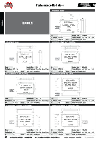 Performance Radiators
24 Custom built units available © Adrad Pty LtdAUSTRALIA TOLL FREE 1800 882 043 NEW ZEALAND TOLL FREE 0800 628 723
HOL908AC-
Core Header Size 576 x 68
Fin Options STD / SL Finish Options Nat / Sat / Low / High
FPI 18 SL16 Notes MAN / AUTO AVAILABLE
HOLDEN EH ‘63-65
HOL911AC-
Core Header Size 550 x 70
Fin Options STD / SL Finish Options Nat / Sat / Low / High
FPI 18 SL16 Notes MAN / AUTO AVAILABLE
HOLDEN HR ‘66-68
HOL912AC2-
Core Header Size 624 x 80
Fin Options STD / SL Finish Options Nat / Sat / Low / High
FPI 16 SL16 Notes MAN / AUTO AVAILABLE
HOLDEN HK-HG V8 ‘68-71 (HOLDEN)
HOL912AC3-
Core Header Size 624 x 80
Fin Options STD / SL Finish Options Nat / Sat / Low / High
FPI 16 SL16 Notes MAN / AUTO AVAILABLE
HOLDEN HK-HG V8 ‘68-71 (CHEV)
HOL968AC-
Core Header Size 440 x 75
Fin Options STD Finish Options Nat / Sat / Low / High
FPI 18 Notes MAN / AUTO AVAILABLE
COMMODORE VB-VK 6cyl ‘78-86
HOL968AC3-
Core Header Size 433 x 72
Fin Options STD Finish Options Nat / Sat / Low / High
FPI 18 Notes MAN / AUTO AVAILABLE
COMMODORE VB-VK V8 ‘78-86 (CHEV)
HOL969AC-
Core HOL969A Header Size 440 x 75
Fin Options STD / SL Finish Options Nat / Sat / Low / High
FPI 18 SL18 Notes MAN / AUTO AVAILABLE
COMMODORE VB-VK V8 ‘78-86 (HOLDEN)
HOLDEN
HOLDEN
 