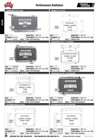Performance Radiators
26 Custom built units available © Adrad Pty LtdAUSTRALIA TOLL FREE 1800 882 043 NEW ZEALAND TOLL FREE 0800 628 723
HOL065AC256-HOHOHHOHOHOHOHHOHOHOHOHOHOHOHOHOHOHOHOHOHOHOHOHHOHOOHOHHOHOHOHOOHOHOHOHHOOHHHHHHHHHOHOHOHHHOHHHOHOHHHHHOOHOHOHOHOHHHOOOOHOOOOHOOOHOOHHHHOOOHOOOHOL0L0L0L0LL0L0L000L00L0LL0L0L0L0L0LL0L00L0L0L0L0L00L0L0L0L00L0L0L0L00L0L0L0L00L00L000L0L0L000LL000LL000LL0L0L0000L0L00000L0L0LL0656565656556566566656656556565656566656565656656566656666566566565656565656665655656555565555ACAACACACACACCACCACAAACACACACAACCACACACACACACACACACACACACCACCCACCCACCACACAACCCCACCCACCCCCCACCCACCACCCCC2525252525252522552525525255252525252522522525252525252552525252525252552525252525252522525252525255525552522522555555556-6-66-66-666-6-6-66-66-66-66666-6-6-66-66-6-66666-666-66-66-66666-6666-6-666-66666-6666666666666
Core Header Size 788 x 70
Fin Options STD / SL Finish Options Nat / Sat / Low / High
FPI 17 SL16 Notes MAN / AUTO AVAILABLE
COMMODORE VE V8 ‘8/06-
HOL945AC-
Core Header Size 475 x 51
Fin Options STD Finish Options Nat / Sat / Low / High
FPI 18 Notes MANUAL ONLY
GEMINI TX-TG ‘75-85
HOL954AC3-HHOHHOHOHOHOHOHOHOHOHOHOHOHHOHOHHOHOHOOHOHOHOHOHOHOHOHOHOHOHOHOHOHOHHHHOHOHOHOOOOHHOHOHOOOHOOHOHOHHHHHOHOHOHOOHHHHOOOHOHOOHHOHHOHOOHOHOHHOHOHOOOOOHHHOHHHHHOOOHHHHOOOOHOH L9L9L9LL9LL9L9L9LLL9L9LL9L999L9L9L9L9L9L99L9L9LLL9L999L9L9LL99L9LLL9L9L9L9L9L9LL9L9L9L9L99L9LL99L99L9L9L9L99999999L9999L99L99999999954545455455454545545545554545554545454454444454544445444454444444444445444444ACAAACCCCCACACACACACACCCCACACACACCACACACACACACACAACCACCCACCCCACACACCCCAACACACCCCACCCACACCCCAACACACAAACCACACACCACCCACCAACCCCAACAC3-3-33-3-3--333-333-3-3-3-3-33-3333-3-3333-3-3-3-3-333333-3-33---33333
Core HOL954A Header Size 642 x 70
Fin Options STD / SL Finish Options Nat / Sat / Low / High
FPI 16 SL16 Notes MAN / AUTO AVAILABLE
KINGSWOOD HQ-HZ ‘71-80 (CHEV)
HOL954AC3G-MHSL
Core Header Size 625 x 70
Fin Options SL Finish Options High
FPI 16 Notes MANUAL ONLY
KINGSWOOD HQ-HZ ‘71-80 (CHEV)
HOL954AC373-
Core Header Size 624 X 90
Fin Options STD Finish Options Nat / Sat / Low / High
FPI 16 Notes MAN / AUTO AVAILABLE
KINGSWOOD HQ-HZ ‘71-80 (CHEV)
HOL954AC2-
Core HOL954A Header Size 642 x 70
Fin Options STD / SL Finish Options Nat / Sat / Low / High
FPI 16 SL16 Notes MAN / AUTO AVAILABLE
KINGSWOOD HQ-HZ ‘71-80 (HOLDEN)
HOL979AC-
Core Header Size 440 x 75
Fin Options STD Finish Options Nat / Sat / Low / High
FPI 18 Notes MAN / AUTO AVAILABLE
STATESMAN WB 6cyl ‘80-84
HOL990AC2-
Core HOL990A Header Size 440 x 75
Fin Options STD / SL Finish Options Nat / Sat / Low / High
FPI 18 SL16 Notes MAN / AUTO AVAILABLE
STATESMAN WB V8 ‘80-84 (HOLDEN)
HOLDEN
 