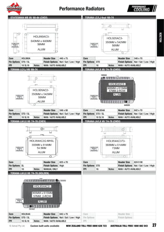Performance Radiators
27Custom built units available© Adrad Pty Ltd NEW ZEALAND TOLL FREE 0800 628 723 AUSTRALIA TOLL FREE 1800 882 043
HOL990AC3-
Core HOL990A Header Size 440 x 75
Fin Options STD / SL Finish Options Nat / Sat / Low / High
FPI 18 SL16 Notes MAN / AUTO AVAILABLE
STATESMAN WB V8 ‘80-84 (CHEV)
HOL926AC3-
Core Header Size 548 x 70
Fin Options STD Finish Options Nat / Sat / Low / High
FPI 16 Notes MAN / AUTO AVAILABLE
TORANA LC/LJ 6cyl ‘69-74
HOL926AC2-
Core Header Size 548 x 80
Fin Options STD / SL Finish Options Nat / Sat / Low / High
FPI 16 SL16 Notes MAN / AUTO AVAILABLE
TORANA LC/LJ V8 ‘69-74
HOL954AC3-HOHOHOHOHOHOHOHOHOHOOOHOHHOHHHHHOHOHOOHHOHOHHOHOHOHOHOHOHOHOHHHHOHOHHOOOOHOHHOHOOHOOHHOHHHHHOHOHOOHHOHOHOHOHOOOHHHOHOHHHOHOOHHHHOHOOHHHHHHOOHHOOHHHHHOOOHOOHHH L9L9L9LL9L9L9L9L9L99LLL9L9LL9L99L9L9L9L9L9L9L9LLL9L9L99L9L9LL99L9L9LLL9L9L9LL99L9L9L9L99L9L9L9L9L9L9L999999999L9L99999999995454545454555455454545454554554545545545455545454545454554544545445454454544454544445444454444ACAACCCCACACACACACACCCCCCACCACACACACACACACACACCACCCACCCCACACACCCCAACACACCCACCCCACACCCACACCACACCACAACCACCCCCCACCCCCACCCCCC3-3-3-3--33333-3-3-3-33-3-3-33-333-33-3333-3-33-333-3-333333333
Core HOL954A Header Size 642 x 70
Fin Options STD / SL Finish Options Nat / Sat / Low / High
FPI 16 SL16 Notes MAN / AUTO AVAILABLE
TORANA LH/LX V8 ‘74-78 (CHEV)
HOL954AC3G-MHSL
Core Header Size 625 x 70
Fin Options SL Finish Options High
FPI 16 Notes MANUAL ONLY
TORANA LH/LX V8 ‘74-78 (CHEV)
HOL954AC373-
Core Header Size 624 X 90
Fin Options STD Finish Options Nat / Sat / Low / High
FPI 16 Notes MAN / AUTO AVAILABLE
TORANA LH/LX V8 ‘74-78 (CHEV)
HOL954AC2-
Core HOL954A Header Size 642 x 70
Fin Options STD / SL Finish Options Nat / Sat / Low / High
FPI 16 SL16 Notes MAN / AUTO AVAILABLE
TORANA LH/LX V8 ‘74-78 (HOLDEN)
Core Header Size
Fin Options Finish Options
FPI Notes
HOLDEN
 
