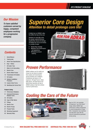 © Adrad Pty Ltd 1NEW ZEALAND TOLL FREE 0800 628 723 AUSTRALIA TOLL FREE 1800 882 043
2013PRODUCTCATALOGUE
1 Adrad Mission
2 Testimonials
5 Adrad Tube Speciﬁactions
6 Koyo - History
7 Oil Cooler Tube
7 Water to Air Intercooling
8 Electric Fans
9 Electric Water Pumps
10 Transmission Oil Coolers
11 Oil Coolers
12 Radiator Installation
Procedure
13 Custom Order Forms
16 Identifying the Correct Part
Product Listing
17 Performance Radiators
51 Universal Performance
Radiator Cores
53 Oil Coolers
59 Caps & Filler Necks
67 Fittings
75 Electric Fans
83 Electric Pumps
87 Pressed Tanks
89 Workshop Equipment
93 Warranty Policy
Superior Core Design
Attention to detail prolongs core life!
Our Mission
Contents
To have satisﬁed
customers served by
happy, competent
employees working
for a progressive
company.
ADRAD radiators and oil coolers are
chosen by race teams to protect
their engines and transmissions
during punishing race conditions.
Professional race teams in V8
Supercars, V8 SuperTourers, Dakar
Rally Racers, Off-Road Racers and
World Series Sprintcars all rely on
ADRAD cooling to help them achieve
maximum performance.
A folded hem on ADRAD’s alloy
ﬁns stiffen the face of the core.
Standard on most alloy cores
the double material thickness
signiﬁcantly reduces ﬁn damage
and allows the core to be worked
in a variety of ways!
• Resists Race damage
• Maintains Core Performance
and appearance
• Withstands pressure
washing
Proven Performance
Cooling the Cars of the Future
New for 2013, the Australian
V8 Supercars “car of the future”
design utilises ADRAD high
performance cooling components
to control temperatures in these
600+ horsepower race machines
and help them cope with the
extreme temperatures generated
during racing.
HEM
 