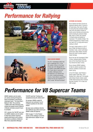 2 AUSTRALIA TOLL FREE 1800 882 043 NEW ZEALAND TOLL FREE 0800 628 723 © Adrad Pty Ltd
EXTREME 4X4 RACING
Bruce Garland and Harry Suzuki are
seasoned veterans when it comes to
off road racing. Over some 20 years
of racing they have achieved outright
class wins and podium ﬁnishes at
events across Australia and around the
world including the awesome Dakar
Rally. Back in 2009, they claimed
1st diesel pickup and placed an
impressive 11th outright at Dakar. The
ambient temperatures of desert racing
can reach 50°C so high performance
cooling is critical!
The team’s latest vehicle is a 2012
Isuzu D-Max 4x4 diesel ute with an
Australian made, custom built Adrad
performance alloy radiator mounted
behind the cabin to protect against
impact damage.
Bruce has won the Australasian Safari
3 times, achieved podium ﬁnishes
twice at the Finke Desert Race and
has entered the Dakar 4 times.
Bruce chooses ADRAD radiators
to help his vehicle succeed in the
extreme conditions of world class
desert racing.
In the 2013 Dakar, Geoff Olholm’s
Adrad-cooled Toyota Hilux #337
ﬁnished 3rd in class and 11th outright,
while Adrian DiLallo’s Adrad-cooled
D-Max #439 (raced by Bruce Garland
last year) ﬁnished 11th in class and
38th outright.
Performance for Rallying
Performance for V8 Supercar Teams
ADRAD radiators and oil coolers
are used by winning V8 Supercar
teams at Australia’s most famous
motorsport event, “The Great Race”,
Bathurst 1000. This punishing
1,000km (620 mile) endurance race
involves top speeds around 300km/h
(190mph) and takes around 6 hours
to complete.
2011 winners, the Toll HRT race cars
run ADRAD radiators and oil coolers
to help them achieve maximum
engine performance and to endure
the extreme conditions of Bathurst.
Mike Henry (Operations Manager
Toll HRT) said that “Cooling was
exceptional during the whole event”.
On average, ADRAD-cooled V8
Supercars cars achieved 2 out of
3 podium positions for the entire
season.
We have every conﬁdence that the
2013 Bathurst race will be won by an
ADRAD-cooled V8 Supercar.
Refer to page 17 in the Product
section of this catalogue to ﬁnd the
high performance radiator for your
car.
QUAD SAFARI WINNER
The 2011 Australasian Safari was
held in September 2011 in the
WA outback. Winner of the Quad
division was John Maragozidis on
his ADRAD-cooled MMR Interceptor
850. Seven days of racing over
incredibly challenging terrain
and distances is an extreme test
of a rider’s mental and physical
stamina. It also delivers a punishing
workout for the race machines. In
John’s words “We love the abuse!”
 