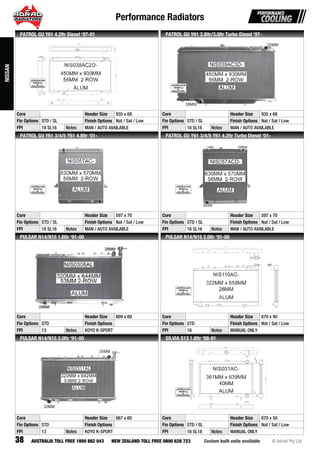 Performance Radiators
38 Custom built units available © Adrad Pty LtdAUSTRALIA TOLL FREE 1800 882 043 NEW ZEALAND TOLL FREE 0800 628 723
NIS038AC2D-
Core Header Size 935 x 68
Fin Options STD / SL Finish Options Nat / Sat / Low
FPI 18 SL16 Notes MAN / AUTO AVAILABLE
PATROL GU Y61 4.2ltr Diesel ‘97-01
NIS038AC3D-
Core Header Size 935 x 68
Fin Options STD / SL Finish Options Nat / Sat / Low
FPI 18 SL16 Notes MAN / AUTO AVAILABLE
PATROL GU Y61 2.8ltr/3.0ltr Turbo Diesel ‘97-
NIS057AC-
Core Header Size 597 x 70
Fin Options STD / SL Finish Options Nat / Sat / Low
FPI 18 SL16 Notes MAN / AUTO AVAILABLE
PATROL GU Y61 3/4/5 Y61 4.8ltr ‘01-
NIS057ACD-
Core Header Size 597 x 70
Fin Options STD / SL Finish Options Nat / Sat / Low
FPI 18 SL16 Notes MAN / AUTO AVAILABLE
PATROL GU Y61 3/4/5 Y61 4.2ltr Turbo Diesel ‘01-
NIS0308ALNINNININININININININNNINNINNININININNINNININNNNNNNNNNNNNNNNNNNNNNNNNNNNNNNNN S0S0S0S0S0S0S0S0S0S0S0S0S0SS0S0S0SS0S000S0S0S0S0S0S0SSSSSS0SSSSSSSSSSSSSSSSSSSSSSSS03030303030303030030303030003030300003030303030000300000000000000308A8A8A8A88A8A8A8A8A8A8A8A8A8A8A8AAA8AA8A8A8A8A8A8A8A8A8A8A8AAAA8A8888AAAAA8A8A88A8A88888AAA8A888AA888888AAAA8A8AAALLLLLLLLLLLLLLLLLLLLLLLLLLLLLLLLLLLLLLLLLLLLLLLLLLLLLLLL
Core Header Size 669 x 60
Fin Options STD Finish Options
FPI 13 Notes KOYO K-SPORT
PULSAR N14/N15 1.6ltr ‘91-00
NIS110AC-
Core Header Size 670 x 40
Fin Options STD Finish Options Nat / Sat / Low
FPI 18 Notes MANUAL ONLY
PULSAR N14/N15 2.0ltr ‘91-00
NIS0311AL
Core Header Size 667 x 60
Fin Options STD Finish Options
FPI 13 Notes KOYO K-SPORT
PULSAR N14/N15 2.0ltr ‘91-00
NIS031AC-
Core Header Size 670 x 50
Fin Options STD / SL Finish Options Nat / Sat / Low
FPI 18 SL18 Notes MANUAL ONLY
SILVIA S13 1.8ltr ‘88-91
NISSAN
 