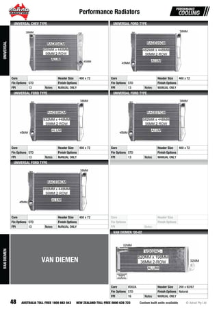 Performance Radiators
48 Custom built units available © Adrad Pty LtdAUSTRALIA TOLL FREE 1800 882 043 NEW ZEALAND TOLL FREE 0800 628 723
RACE04CMRARARARARARARARAARRARARARRARARAARARARARARARARAARARRARARRAARARRRARRRRAAAAARAARARARARAAAAAARRRAAAARAAAAARAAAARAAAAAARAAR CECECECECECECECECECECECCCEEECECECECECECECEECECECECEECECCECEECCECCEEECEEEECECCEECEEEEEEECEECEE04040404040404404040404040404040404040400400004004040000000404CMCMCMCMCMCMCCMCMCMMMMCMCMCMCMMMCMCMCMCMCMCMMCMMMMMCCMMMMMMMCMCCMMMMCMCMCCMCMMMMMMCMCCMMCMMCMCCMMMMMMCCCMCM
Core Header Size 460 x 72
Fin Options STD Finish Options
FPI 13 Notes MANUAL ONLY
UNIVERSAL CHEV TYPE
RACE05CMRARARARARARARARARARARARARARARARARARARARARARARARARARARARRRARARARARRAARARARRRRRRRARARAARRAARAAARAARRRAACECECCECECECECECECECECECECECECECECEECECECECCECECECECECECECECECECECCECECEECCCEECECCEECCECECEEEEECCEEEECEEEE0505050505050505550505505050505050500505505055050505050505050505500000555055CMCMCMCMCMCMCMCMCMCCMMCMCCMCMCMCMCCCMCMCMCMCMCMCMCMCMCMCMCMCMCMCMCCMMMCMCMCCMCMMCCMMCMCCMMMMM
Core Header Size 460 x 72
Fin Options STD Finish Options
FPI 13 Notes MANUAL ONLY
UNIVERSAL FORD TYPE
RACE06CMRARAARARAAARARARARARRARARARARRARARARARARARARARARRRARAARARARRRAAARRRRRAAAAAARARAAAARRRRRRRARAARRRARRRAARAAAAAAAARAACECECECECECCECECECECECCEECECECECECECCCECECECECECECECECECCECCECECCECCECCECCCCECCCECCECCCECCECCCCCECCCECCEC 006060606060606660606000606060606060606060060606060606060660660666666666CMCMCMCMCMCMCMCMCMMCMCMCMCMMCMCMCMMCMCMCMCMCMCMCMCMCMCMCMCMCMCMCMCMCMCCMCMCMMCMMMMCCMCMCMCMMMMCCCCCMCMMMCMCMMCCMMCCCCCMMCMMM
Core Header Size 460 x 72
Fin Options STD Finish Options
FPI 13 Notes MANUAL ONLY
UNIVERSAL FORD TYPE
RACE07CMRARARARARARARARARARARARARRARARARARARARARARARARARRARRRARARARARRRRAAAARRRARRRAAARARARARRRRRRRARRARAARRRRAARRAARAAAARAARRAACECECECCECECCCECECECCCEECECECECECECCECECECECECECEECECECECCECECEECCECCEECCECCCCEEECECECCCEECECCECCECECEEECEEEECEEEEE070007070700707070707070070707070707070707070707070770000700777077CMCMCMCMCMCMCMCMCMCMCMCMCCMCMCMCMCMCMCMCMCMCMCMCMCMCMCMCCMMMCCCMMCMCMCCMCMMCCCMMCMMCMCCCMMMCMMM
Core Header Size 460 x 72
Fin Options STD Finish Options
FPI 13 Notes MANUAL ONLY
UNIVERSAL FORD TYPE
RACE08CMRARARAARAARARARARARARARARARARARARARARARARARRARARARARRARRAAARRARARRARAAAARARARARRAAARRARRRRARRARAAARARARARARRRRARRAARARRARAAARRARRAAAACECECECECECECECECECECECCCECECECECECECCECCECECECECCECCCCECCECCCEECECCCECCECCECECCECCCCCECCCCCCEECCECCECCCEECCECE00808000808080880808008008088080808080080808008888880808880088888008888888CMCMCMCMCMCMCMCMCMCMCMCMCMCCMCMCMCMCMCMCMCMCMCMCMCMCMCMCMCMCCMCMCMMMCMMMMCCMCMCMCMMMMCCCCCCMCMMMCMCMMCCMCMCMCCCMMMCMCCCMMCCCCMMMCMMM
Core Header Size 460 x 72
Fin Options STD Finish Options
FPI 13 Notes MANUAL ONLY
UNIVERSAL FORD TYPE
Core Header Size
Fin Options Finish Options
FPI Notes
VD02AC-VVVVDVVDVDVDVDVVVVVDVVVDVDVVVDVDDVVVVDVDVVVVDVVVVVVVVVVDVVVVDVVVVVVVVVVVDVVVVVVVDVVVVVVVVVV 002020000000000000000000000000000000000000000000000000000000000000000000000000000 ACACACACAACACACACACCCCCCCACACACAACACACACCCCACACCACCAACACACACACAACCCCACAAAACACACACCACCACACACACACACACACACCCCCACCCCAACCACACACACCCCCAAC----------------------
Core VD02A Header Size 200 x 92/67
Fin Options STD Finish Options Natural
FPI 16 Notes MANUAL ONLY
VAN DIEMEN ‘00-02
UNIVERSAL
VAN DIEMEN
VANDIEMEN
 