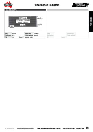Performance Radiators
49Custom built units available© Adrad Pty Ltd NEW ZEALAND TOLL FREE 0800 628 723 AUSTRALIA TOLL FREE 1800 882 043
VD94AC-VVVDVDVDVVDVDVVDVVVDVDDVDVDVDVVVVDVDVVDVVVVVDVDVVVDVVDVVDVDVVVVVVVVDVDVVVVVVVVVVVDVDDD9494949949494999494999999999999499999999999994999999999999949994999999999499999 ACACACACAACAACCACACCACAACAAAACACACACAACAACAACAAACAAAAACACAACAACAAACCAACAAACAAAAAACACACCCAACACCAACCAAACCCCCCCCCCC-----------
Core VD94A Header Size 200 x 45
Fin Options STD Finish Options Natural
FPI 16 Notes MANUAL ONLY
VAN DIEMEN RF94
Core Header Size
Fin Options Finish Options
FPI Notes
VANDIEMEN
 