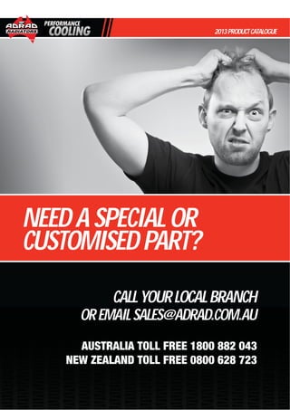 CALLYOURLOCALBRANCH
OREMAILSALES@ADRAD.COM.AU
AUSTRALIA TOLL FREE 1800 882 043
NEW ZEALAND TOLL FREE 0800 628 723
2013PRODUCTCATALOGUE
NEEDASPECIALOR
CUSTOMISEDPART?
 