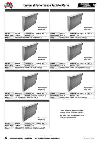 Universal Performance Radiator Cores
52 © Adrad Pty LtdAUSTRALIA TOLL FREE 1800 882 043 NEW ZEALAND TOLL FREE 0800 628 723
Part No. FD9149A Core Size 440 X 603 X 56 FPI 14
Header Plates 610 X 76 Headers Flat
Notes OVERALL WIDTH 649MM. Suits XW/XY Refer p21
Part No. HOL001A Core Size 540 X 427 X 56 FPI 18
Header Plates 445 X 78 Headers Flat
Notes OVERALL WIDTH 455MM. Suits VP/VS Refer p25
Part No. HOL009A Core Size 672 X 427 X 56 FPI 18
Header Plates 438 X 70 Headers Flat
Notes OVERALL WIDTH 433MM. Suits VX/VU Refer p25
Part No. HOL954A Core Size 368 X 625 X 56 FPI 14
Header Plates 642 X 70 Headers Flat
Notes OVERALL WIDTH 631MM. Suits HQ/HZ Refer p26, 27
Part No. HOL954ATU Core Size 368 X 625 X 56 FPI 14
Header Plates 642 X 70 Headers Flanged - 10mm turn up
Notes Suits HQ/HZ, Torana LH/LX Refer p26,27
Part No. HOL969A Core Size 540 X 427 X 56 FPI 18
Header Plates 445 X 78 Headers Flat
Notes OVERALL WIDTH 455MM. Suits VB/VK Refer p24
Part No. HOL990A Core Size 620 X 438 X 56 FPI 18
Header Plates 445 X 78 Headers Flat
Notes OVERALL WIDTH 472MM. Suits WB V8 Refer p26, 27
Representative
Image Only
Representative
Image Only
Representative
Image Only
Representative
Image Only
Representative
Image Only
Representative
Image Only
Representative
Image Only
These Universal Cores are ideal for
making custom fabricated radiators.
For other sizes, please contact Adrad
with your speciﬁcations.
 