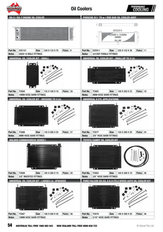 Oil Coolers
54 © Adrad Pty LtdAUSTRALIA TOLL FREE 1800 882 043 NEW ZEALAND TOLL FREE 0800 628 723
Part No. EOC101 Size 550 X 133 X 70 Plates 9
Notes DASH 10 MALE FITTINGS
RX-2 / RX-7 ENGINE OIL COOLER
Part No. EOC911 Size 535 X 152 X 36 Plates 11
Notes 3/4 BSP FEMALE FITTINGS
PORSCHE 911 ‘78 w / RSR BAR OIL COOLER ASSY
Part No. TC684 Size 152 X 100 X 19 Plates 28
Notes 10MM HOSE BARB FITTINGS
UNIVERSAL OIL COOLER KIT - SMALL
Part No. TC685 Size 100 X 283 X 23 Plates 18
Notes 8MM HOSE BARB FITTINGS
UNIVERSAL OIL COOLER KIT - SMALLUP TO 2 Ltr.
Part No. TC686 Size 145 X 280 X 20 Plates 27
Notes 8MM HOSE BARB FITTINGS
UNIVERSAL OIL COOLER KIT - MEDIUM2 TO 4 Ltr.
Part No. TC677 Size 150 X 280 X 20 Plates 24
Notes 3/8” HOSE BARB FITTINGS
UNIVERSAL 6 CYL APPLICATIONS
Part No. TC689 Size 165 X 280 X 19 Plates 20
Notes 3/8” INVERTED FITTINGS
HOLDEN COMMODOREVS SERIES I
Part No. TC683 Size 184 X 280 X 19 Plates 36
Notes 3/8” HOSE BARB FITTINGS
TOYOTA CAMRY OIL COOLER KIT
Part No. TC687 Size 188 X 280 X 20 Plates 36
Notes 10MM HOSE BARB FITTINGS
UNIVERSAL OIL COOLER KIT - LARGE4 Ltr. UPWARDS
Part No. TC679 Size 190 X 280 X 20 Plates 36
Notes 5/16” HOSE BARB FITTINGS
FORD FALCON XD-EA, 6 & 8 CYL3 SPEED AUTO OIL COOLER KIT
 