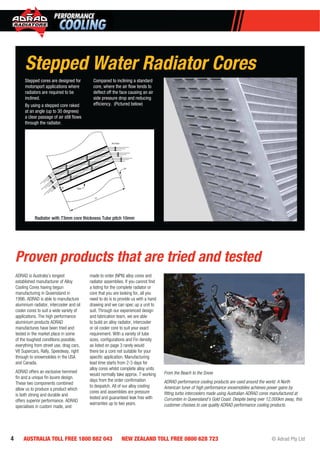 4 AUSTRALIA TOLL FREE 1800 882 043 NEW ZEALAND TOLL FREE 0800 628 723 © Adrad Pty Ltd
Stepped Water Radiator Cores
Stepped cores are designed for
motorsport applications where
radiators are required to be
inclined.
By using a stepped core raked
at an angle (up to 30 degrees)
a clear passage of air still ﬂows
through the radiator.
Compared to inclining a standard
core, where the air ﬂow tends to
deﬂect off the face causing an air
side pressure drop and reducing
efﬁciency. (Pictured below)
Tube
10
73
23º
Air Flow
Radiator with 73mm core thickness Tube pitch 10mm
ADRAD is Australia’s longest
established manufacturer of Alloy
Cooling Cores having begun
manufacturing in Queensland in
1996. ADRAD is able to manufacture
aluminium radiator, intercooler and oil
cooler cores to suit a wide variety of
applications. The high performance
aluminium products ADRAD
manufactures have been tried and
tested in the market place in some
of the toughest conditions possible,
everything from street use, drag cars,
V8 Supercars, Rally, Speedway, right
through to snowmobiles in the USA
and Canada.
ADRAD offers an exclusive hemmed
ﬁn and a unique ﬁn louvre design.
These two components combined
allow us to produce a product which
is both strong and durable and
offers superior performance. ADRAD
specialises in custom made, and
made to order (NPN) alloy cores and
radiator assemblies. If you cannot ﬁnd
a listing for the complete radiator or
core that you are looking for, all you
need to do is to provide us with a hand
drawing and we can spec up a unit to
suit. Through our experienced design
and fabrication team, we are able
to build an alloy radiator, intercooler
or oil cooler core to suit your exact
requirement. With a variety of tube
sizes, conﬁgurations and Fin density
as listed on page 3 rarely would
there be a core not suitable for your
speciﬁc application. Manufacturing
lead time starts from 2-3 days for
alloy cores whilst complete alloy units
would normally take approx. 7 working
days from the order conﬁrmation
to despatch. All of our alloy cooling
cores and assemblies are pressure
tested and guaranteed leak free with
warranties up to two years.
Proven products that are tried and tested
From the Beach to the Snow
ADRAD performance cooling products are used around the world. A North
American tuner of high performance snowmobiles achieves power gains by
ﬁtting turbo intercoolers made using Australian ADRAD cores manufactured at
Currumbin in Queensland’s Gold Coast. Despite being over 12,000km away, this
customer chooses to use quality ADRAD performance cooling products.
 