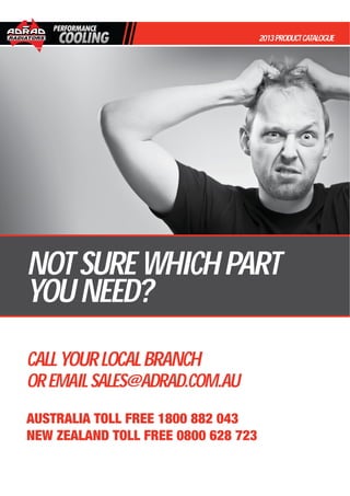 2013PRODUCTCATALOGUE
NOTSUREWHICHPART
YOUNEED?
CALLYOURLOCALBRANCH
OREMAILSALES@ADRAD.COM.AU
AUSTRALIA TOLL FREE 1800 882 043
NEW ZEALAND TOLL FREE 0800 628 723
 