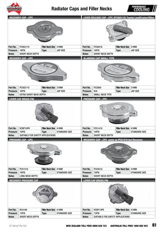 Radiator Caps and Filler Necks
61© Adrad Pty Ltd NEW ZEALAND TOLL FREE 0800 628 723 AUSTRALIA TOLL FREE 1800 882 043
Part No. PC562110 FillerNeckSize 31MM
Pressure 16PSI Type JAP SIZE
Notes SHORT NECK DEPTH
RECOVERY CAP - CPC
Part No. PC56516 FillerNeckSize 31MM
Pressure 16PSI Type JAP SIZE
Notes SHORT NECK DEPTH
LEVER RELEASE CAP - CPC (PC560110) Toyota LandCruiser/Hilux
Part No. PC582110 FillerNeckSize 31MM
Pressure 16PSI Type JAP SIZE
Notes EXTRA SHORT NECK DEPTH
RECOVERY CAP - CPC
Part No. PC2000 FillerNeckSize 31MM
Pressure N/A Type JAP SIZE
Notes SMALL NECK TYPE
BLANKING CAP SMALL TYPE
Part No. RCBP10PR FillerNeckSize 41MM
Pressure 10PSI Type STANDARD SIZE
Notes SUITABLE FOR SAFETY APPLICATIONS
LEVER CAP BRASS PIN
Part No. PC51410 FillerNeckSize 41MM
Pressure 10PSI Type STANDARD SIZE
Notes SHORT NECK DEPTH
PRESSURE CAP - CPC
Part No. PC51510 FillerNeckSize 41MM
Pressure 10PSI Type STANDARD SIZE
Notes LONG NECK DEPTH
PRESSURE CAP - CPC
Part No. PC54510 FillerNeckSize 41MM
Pressure 10PSI Type STANDARD SIZE
Notes SHORT NECK DEPTH
RECOVERY CAP - CPC same as PC51410 but Recovery
Part No. RC4109 FillerNeckSize 41MM
Pressure 13PSI Type STANDARD SIZE
Notes SHORT NECK DEPTH
RECOVERY PRESSURE CAP
Part No. RCBP13PR FillerNeckSize 41MM
Pressure 13PSI Type STANDARD SIZE
Notes SUITABLE FOR SAFETY APPLICATIONS
LEVER CAP BRASS PIN
 