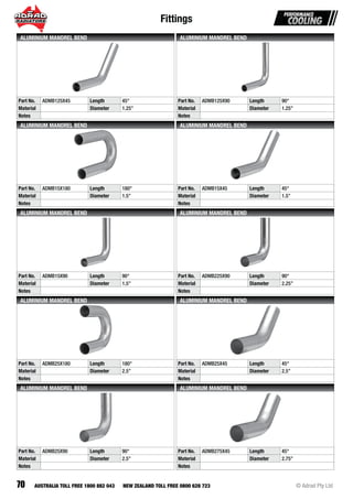 Fittings
70 © Adrad Pty LtdAUSTRALIA TOLL FREE 1800 882 043 NEW ZEALAND TOLL FREE 0800 628 723
Part No. ADMB125X45 Length 45°
Material Diameter 1.25”
Notes
ALUMINIUM MANDREL BEND
Part No. ADMB125X90 Length 90°
Material Diameter 1.25”
Notes
ALUMINIUM MANDREL BEND
Part No. ADMB15X180 Length 180°
Material Diameter 1.5”
Notes
ALUMINIUM MANDREL BEND
Part No. ADMB15X45 Length 45°
Material Diameter 1.5”
Notes
ALUMINIUM MANDREL BEND
Part No. ADMB15X90 Length 90°
Material Diameter 1.5”
Notes
ALUMINIUM MANDREL BEND
Part No. ADMB225X90 Length 90°
Material Diameter 2.25”
Notes
ALUMINIUM MANDREL BEND
Part No. ADMB25X180 Length 180°
Material Diameter 2.5”
Notes
ALUMINIUM MANDREL BEND
Part No. ADMB25X45 Length 45°
Material Diameter 2.5”
Notes
ALUMINIUM MANDREL BEND
Part No. ADMB25X90 Length 90°
Material Diameter 2.5”
Notes
ALUMINIUM MANDREL BEND
Part No. ADMB275X45 Length 45°
Material Diameter 2.75”
Notes
ALUMINIUM MANDREL BEND
 