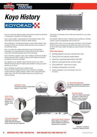 6 AUSTRALIA TOLL FREE 1800 882 043 NEW ZEALAND TOLL FREE 0800 628 723 © Adrad Pty Ltd
NOCOLOK is a registered
trademark of Solvay Fluor Gmbh
53mm 2-Row
Aluminium Core
Two different core
depths to cover
all engine tuning
levels
Tube and Fin Alignment
Construction under strict
quality control and solid boxing
result in pristine tube and ﬁn alignment.
O.E. Speciﬁcation Mounting
Fan mounts are situated to O.E. speciﬁcation;
allowing both stock and performance fans to
be used.
Nocolok®
Brazing
Tubes, Fins, Headers and Brackets
are brazed in a state-of-the-art
Nocolok®
Furnace, bonding all
components solidly together.
Hand-Crafted Heliarc Soldering
Heliarc Soldering is the highest in
industry standard for reinforcement
along aluminium connections.
KOYO Mirror Finish
All Aluminium surfaces are buffed before
boxing to a mirror ﬁnish
Nocolo
Tubes,
are bra
Nocolo
compo
Koyo are a world class Japanese radiator manufacturing company that specialises
in cooling system components of the highest quality.
Koyo’s unique strength is made possible by its total production system, which
covers design and production of all types of radiator products.
Koyo’s philosophy is “Contributing technology to create a higher standard”. Koyo
is leading the world in the automotive radiator aftermarket, a key component in
the automotive industry.
Koyo, in its quest to be a global market leader through its heat exchange
technologies, has a special emphasis on quality product that offers value for
money whilst continually developing state of the art technology.
Koyo’s head ofﬁce is located in Japan, with an additional manufacturing facility in
Indonesia housing 9,000m2
of space, producing 3,500 radiators per day which
are exported to all corners of the globe.
Koyo radiators are also available in plastic tank with aluminum core. Koyo’s
Nocolok® brazing line keeps the highest quality standards, bringing you superior
products you can rely on.
Koyo’s Lightweight high performance radiators provide
the key to maximum engine performance. Koyo’s experience in developing
superior performance radiator products is evident in their K-Sport performance
radiator range. Their off the shelf radiators allow your car to perform to its
maximum potential.
Performance car enthusiasts strive to realise the full potential of a car’s engine
and handling.
Each alteration reﬂects the owner’s individual desires & preferences, ultimately
creating a unique and progressively tuned-up work of art.
Nothing is left to chance, nor are compromises made when it comes to building
the best. Only one thing determines the ability of your engine in the red zone -
An off the shelf K-Sport radiator that allows your engine to perform at its fullest
potential!
KOYO K-Sport features:
• Speciﬁcally designed for high revving / high performance motors.
• Provide 20-30% more cooling than standard radiators.
• Ideal for turbo, supercharged engines & Nitrous Oxide. (NOS)
• Made from a ircraft quality aluminium and Heli-arc welded.
• Cores are NOCOLOK®
- brazed and use no epoxy.
• All radiators are fully polished to a mirror ﬁnish.
• Superior packaging to ensure safe shipment, fresh from
the factory.
Koyo History
 