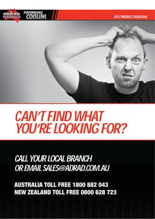 CALLYOURLOCALBRANCH
OREMAILSALES@ADRAD.COM.AU
AUSTRALIA TOLL FREE 1800 882 043
NEW ZEALAND TOLL FREE 0800 628 723
2013PRODUCTCATALOGUE
CAN’TFINDWHAT
YOU’RELOOKINGFOR?
 