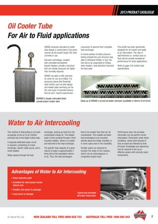 © Adrad Pty Ltd 7NEW ZEALAND TOLL FREE 0800 628 723 AUSTRALIA TOLL FREE 1800 882 043
This method of intercooling is not quite
as popular as the air to air method,
primarily due to the higher initial costs.
A separate dedicated water circuit
is required, comprising of a heat-
exchanger, electric water pump, and a
small radiator.
Water passes through the heat
exchanger, picking up heat from the
compressed charge air. The heated
water is then pumped through a front
mounted radiator, where it is cooled
and returned to the heat exchanger.
The speciﬁc heat capacity of a given
volume of water is approximately 4
times that of the equivalent volume
of air. Thus, the heat exchangers
tend to be smaller than their air/ air
counterparts. This enables air/water
heat exchangers to be mounted
directly above the intake manifold, or
in some cases even in the manifolds.
Smaller pipes are required to
transfer the water to the radiator,
which can be advantageous in
congested engine bays.
Performance wise, the air/water
intercooler can out-perform air/air
intercoolers. Particularly under street
conditions, where short periods of
time on boost are followed by time
off boost. Knowledge and experience
may be required to set up an
effective system with correctly sized
components.
Water to Air Intercooling
ADRAD exclusive extruded oil cooler
tube design is constructed in the same
manner as the proven tough CAC tube
currently in use.
Extrusion technology, coupled
with controlled atmosphere
brazed headers, provide a structure
that can handle pressures far higher
than normally required.
ADRAD are able to offer warranty
on cores for use up to 60psi. For
pressures above that threshold,
other factors such as tank design
and header plate overhang can be
the root cause of potential failures.
And as such, require experienced
consumers to warrant their complete
heat exchanger.
In-house positive oil static pressure
testing showed the core structure was
able to withstand 500psi. In fact, the
test had to be suspended at 550psi,
when header / tank distortion fractured
the tank weld.
This proﬁle has been speciﬁcally
designed for oil-coolers and water
to air intercoolers. The ratio of
wall thickness vs. surface area vs.
ﬂuid volume provide exceptional
performance for these applications.
Refer to page 5 for further tube
speciﬁcations.
Close up of ADRAD’s oil and air/water extrusion (available in 36mm & 54.5mm)
Oil Cooler Tube
For Air to Fluid applications
• Short induction path
• Excellent for short power bursts
(street use)
• Smaller and easier to package
• Less prone to damage
Advantages of Water to Air Intercooling
Typical top-mounted
air/water intercooler
ADRAD’s tough extruded tube
construction under test
2013PRODUCTCATALOGUE
 