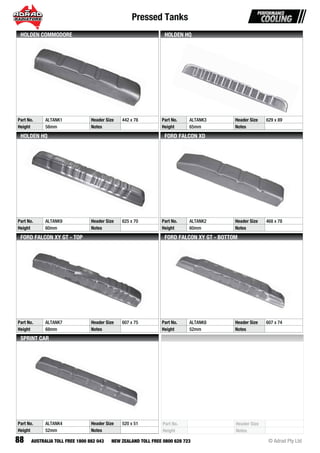 Pressed Tanks
88 © Adrad Pty LtdAUSTRALIA TOLL FREE 1800 882 043 NEW ZEALAND TOLL FREE 0800 628 723
Part No. Header Size
Height Notes
Part No. ALTANK4 Header Size 520 x 51
Height 52mm Notes
SPRINT CAR
Part No. ALTANK7 Header Size 607 x 75
Height 68mm Notes
FORD FALCON XY GT - TOP
Part No. ALTANK8 Header Size 607 x 74
Height 52mm Notes
FORD FALCON XY GT - BOTTOM
Part No. ALTANK9 Header Size 625 x 70
Height 60mm Notes
HOLDEN HQ
Part No. ALTANK2 Header Size 468 x 78
Height 60mm Notes
FORD FALCON XD
Part No. ALTANK3 Header Size 629 x 89
Height 65mm Notes
HOLDEN HQ
Part No. ALTANK1 Header Size 442 x 78
Height 58mm Notes
HOLDEN COMMODORE
 