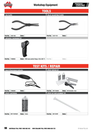 90
Workshop Equipment
© Adrad Pty LtdAUSTRALIA TOLL FREE 1800 882 043 NEW ZEALAND TOLL FREE 0800 628 723
Part No. 3301160 Notes
FIN PLIERS
Part No. 3221135 Notes
RELAY ADJUSTING PLIERS
Part No. TUNI050 Notes With laser pointer Range -50 to 550 °C
INFRARED THERMOMETER
Part No. Notes
Part No. TUNI209 Notes
Kool-It Electrolysis Indicator
Part No. RP175GUN Notes Kit Includes -Gun
EPOXY REPAIR KIT
Part No. RP177EPOXY Notes 50ml
EPOXY CARTRIDGE
Part No. RP178TIP Notes
EPOXY KIT REPLACEMENT TIP
TOOLS
TEST KITS / REPAIR
 