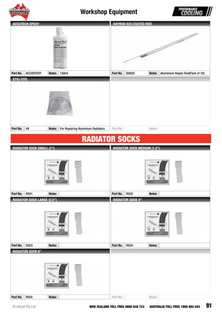 91
Workshop Equipment
© Adrad Pty Ltd NEW ZEALAND TOLL FREE 0800 628 723 AUSTRALIA TOLL FREE 1800 882 043
Part No. ACCUEPOXY Notes 150ml
ACCUTECH EPOXY
Part No. BA820 Notes Aluminium Repair Rod(Pack of 10)
DAYROD 820 COATED ROD
Part No. 49 Notes For Repairing Aluminium Radiators
STIC-TITE
Part No. Notes
Part No. RS01 Notes
RADIATOR SOCK SMALL (1”)
Part No. RS02 Notes
RADIATOR SOCK MEDIUM (1.5”)
Part No. RS03 Notes
RADIATOR SOCK LARGE (2.5”)
Part No. RS04 Notes
RADIATOR SOCK 4”
Part No. RS05 Notes
RADIATOR SOCK 6”
Part No. Notes
RADIATOR SOCKS
 