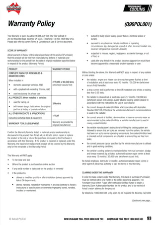 93© Adrad Pty Ltd NEW ZEALAND TOLL FREE 0800 628 723 AUSTRALIA TOLL FREE 1800 882 043
This Warranty is given by Adrad Pty Ltd ACN 008 062 502 (Adrad) of
26-50 Howards Road, Beverley SA 5009. Telephone: Toll free 1800 882 043.
Please also refer to current Terms & Conditions of Sale & Service document.
SCOPE OF WARRANTY
Adrad warrants in favour of the original purchaser of this product (Purchaser)
that the product will be free from manufacturing defects in materials and
workmanship for the period from the date of original installation speciﬁed below
in respect of the product (Warranty Period):
PRODUCT WARRANTY PERIOD
COMPLETE RADIATOR ASSEMBLIES &
RADIATOR CORES
When installed in
• domestic passenger vehicles, AND
• with a payload not exceeding 1 tonne, AND
• used exclusively for private use
2 YEARS or 60,000 kms
(whichever occurs ﬁrst)
ALL PRODUCTS When installed in vehicles:
• used for racing, or
• with known design faults where the original
part has a history of premature failure
3 Months
ALL OTHER PRODUCTS & APPLICATIONS
Excluding workshop tools & equipment
1 YEAR
WORKSHOP TOOLS & EQUIPMENT
Warranty as provided by
original manufacturer
If within the Warranty Period a defect in materials and/or workmanship is
discovered in the product then Adrad will, at Adrad’s option, repair or replace
the product at its cost or refund the purchase price paid by the Purchaser in
accordance with this Warranty. If the product is repaired or replaced under this
Warranty, the repaired or replacement product will be covered by this Warranty
only for the remainder of the Warranty Period
This Warranty will NOT apply
• To fair wear and tear
• Where the product is purchased via online auction
• If any serial number or date code on the product is removed
• If the product is:
• altered or modiﬁed prior to or after installation (unless approved by
Adrad QA department);
• stored, handled, installed or maintained in any way contrary to Adrad’s
instructions or speciﬁcations or otherwise improperly stored, handled,
installed or maintained;
• subject to faulty power supply, power failure, electrical spikes or
surges;
• exposed to any abnormal climate conditions or operating
circumstances (eg. damaged as a result of a fan, incorrect coolant mix,
incorrect refrigerant or incorrect lubricant);
• subjected to misuse, neglect, negligence, accidental damage, or act
of God; or
• used after any defect in the product becomes apparent or would have
become apparent to a reasonably prudent operator or user.
Without limiting the above, this Warranty will NOT apply in respect of any radiator
or core unless:
• the radiator, engine and heater core are machine power ﬂushed at time
of installation and at least once every 12 months / 30,000 km (whichever
occurs ﬁrst) thereafter;
• a stray current test is performed at time of installation and shows a reading
less than 0.05 volts;
• the radiator is cleaned out at least once every 12 months / 30,000 km
(whichever occurs ﬁrst) using a quality alkaline cooling system cleaner in
accordance with the instructions for use of such cleaner;
• the correct dosage of coolant/inhibitor which complies with Australian
Standard AS2108-2004(A) or the vehicle manufacturer’s recommendations
is used in the radiator;
• the correct amount of distilled, demineralised or reverse osmosis water as
recommended by the coolant/inhibitor or vehicle manufacturer is used in
mixing coolant/inhibitor;
• the vehicle manufacturer’s instructions for ﬁlling the cooling system are
followed to ensure that air locks are removed from the system, the vehicle
has been run up to normal operating temperature, the coolant/inhibitor level
is checked and all components are checked to ensure they are free from
leaks;
• the correct pressure cap as speciﬁed by the vehicle manufacturer is utilised
and in good working condition;
• the vehicle’s cooling system is maintained (free from rust corrosion, sludge
and foreign material) by an Adrad authorised radiator repair centre at least
once every 12 months / 30,000 kms (whichever occurs ﬁrst).
No Adrad employee, distributor or reseller, authorised radiator repair centre or
other agent of Adrad has authority to vary the terms of this Warranty.
CLAIMING UNDER THIS WARRANTY
In order to make a claim under this Warranty, the place of purchase (Purchaser)
must be notiﬁed within one month of the defect becoming apparent. The
Purchaser must within 7 days after notiﬁcation contact Adrad to obtain a
Warranty Claim Authorisation Number for the product and to be notiﬁed of
Adrad’s return address for the product:
By telephone: 1800 882 043 or by post: 26-50 Howards Rd, Beverley, SA 5006
Warranty Policy (Q90POL001)
Continued over page...
 