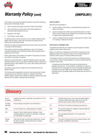 94 © Adrad Pty LtdAUSTRALIA TOLL FREE 1800 882 043 NEW ZEALAND TOLL FREE 0800 628 723
The Purchaser must provide the following information to Adrad when obtaining a
Warranty Claim Authorisation Number:
• date of purchase of the product and invoice number for the product;
• date of manufacture or serial number of the product (appearing on
identiﬁcation plate attached to the core);
• description of the defect;
• the Purchaser’s contact details.
The defective product must be returned to the return address notiﬁed by Adrad
together with the invoice or other proof of purchase of the product and the
Warranty Claim Authorisation Number.
Adrad will not accept any returned products which have not been returned strictly
in accordance with this Warranty.
If the product is found to be working satisfactorily on return, the Purchaser
must pay all reasonable costs of testing the product before the product will be
redelivered to the Purchaser.
Adrad’s determination of the existence of any defect in the product or the cause
of any defect in the product is conclusive.
Adrad may at its discretion repair or replace the defective product or parts with
refurbished product or parts or may replace the defective product or parts with an
alternative product or parts (different in size, colour, shape, weight, brand and/or
other speciﬁcation).
Any products or parts which are replaced under this Warranty become the
property of Adrad.
The Purchaser will be responsible for all costs of returning the product to Adrad
(including removal and reﬁt) and for collection or redelivery of the product
(whether original or repaired and/or replacement product) by Adrad and any other
expenses of the Purchaser in claiming under this Warranty.
LIMIT ON LIABILITY
Adrad will not be responsible for:
• any loss of proﬁts or other indirect or consequential loss arising from any
defect in the product;
• any loss or damage to the product occurring while the product is in transit
(either on return to Adrad or upon redelivery to the Purchaser of the original
or repaired and/or replacement product);
• any loss or damage caused by any delay in assessing the Purchaser’s claim
or in repairing or replacing the product.
APPLICATION OF CONSUMER LAWS
The beneﬁts of this Warranty are in addition to any other rights and remedies
available to the Purchaser under the law.
Nothing in this Warranty is intended to have the effect of contracting out of any
applicable provision of the Australian Consumer Law or the New Zealand Fair
Trading Act 1986, except to the extent permitted by those Acts.
The Australian Consumer Law requires the inclusion of the following statement
in any warranty in respect of goods supplied to a consumer as deﬁned under the
Australian Consumer Law:
“Our goods come with guarantees that cannot be excluded under the
Australian Consumer Law. You are entitled to a replacement or refund for a
major failure and for compensation for any other reasonably foreseeable loss
or damage. You are also entitled to have the goods repaired or replaced if
the goods fail to be of acceptable quality and the failure does not amount to a
major failure.”
Warranty Policy (cont)
Air/ Air
Intercooler
Usually front mounted, an intercooler using ambient air to cool
combustion air.
Air/ Water
Intercooler
A heat exchanger using water to cool combustion air.
Billet An item machined from a single solid piece of material.
CAC Charge Air Cooler. Another name for Intercooler. A heat
exchanger designed to cool the hot combustion air produced
by a turbocharger or supercharger.
Dimpled
Tubes
Tubes used for water cores that have dimpled faces, causing
the water to turbulate, reducing lamina ﬂow, increasing
cooling performance.
Donut A pressed aluminium ring. Two of these are welded together
to provide a hollow donut shape, which can be cut to the
required angle to produce a tight smooth pipe bend.
FPI Fins Per Inch. The number of cooling ﬁns per linear inch.
Hem The turned over edge of ﬁn, designed to improve strength and
permit alternative designs.
Louvre The small angled slits placed in a ﬁn to improve heat
exchange.
Pressure
drop
The amount of pressure lost by the air passing through a heat
exchanger. Undesirable in Intercoolers.
Glossary
(Q90POL001)
 