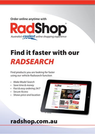 ®
radshop.com.au
Find it faster with our
RADSEARCH
Find products you are looking for faster
using our vehicle Radsearch function
• Make Model Search
• Save time & money
• Fast & easy ordering 24/7
• Secure Access
• Shows price and location
Order online anytime with
 