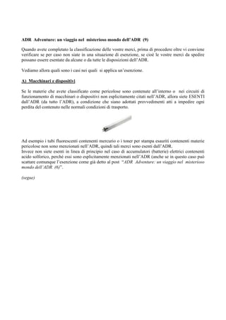 ADR Adventure: un viaggio nel misterioso mondo dell’ADR (9)

Quando avete completato la classificazione delle vostre merci, prima di procedere oltre vi conviene
verificare se per caso non siate in una situazione di esenzione, se cioè le vostre merci da spedire
possano essere esentate da alcune o da tutte le disposizioni dell’ADR.

Vediamo allora quali sono i casi nei quali si applica un’esenzione.

A) Macchinari e dispositivi

Se le materie che avete classificato come pericolose sono contenute all’interno o nei circuiti di
funzionamento di macchinari o dispositivi non esplicitamente citati nell’ADR, allora siete ESENTI
dall’ADR (da tutto l’ADR), a condizione che siano adottati provvedimenti atti a impedire ogni
perdita del contenuto nelle normali condizioni di trasporto.




Ad esempio i tubi fluorescenti contenenti mercurio o i toner per stampa esauriti contenenti materie
pericolose non sono menzionati nell’ADR, quindi tali merci sono esenti dall’ADR.
Invece non siete esenti in linea di principio nel caso di accumulatori (batterie) elettrici contenenti
acido solforico, perché essi sono esplicitamente menzionati nell’ADR (anche se in questo caso può
scattare comunque l’esenzione come già detto al post “ADR Adventure: un viaggio nel misterioso
mondo dell’ADR (6)”.

(segue)
 