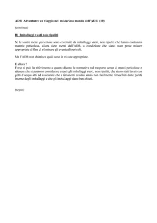 ADR Adventure: un viaggio nel misterioso mondo dell’ADR (10)

(continua)

B) Imballaggi vuoti non ripuliti

Se le vostre merci pericolose sono costituite da imballaggi vuoti, non ripuliti che hanno contenuto
materie pericolose, allora siete esenti dall’ADR, a condizione che siano state prese misure
appropriate al fine di eliminare gli eventuali pericoli.

Ma l’ADR non chiarisce quali sono le misure appropriate.

E allora ?
Forse si può far riferimento a quanto dicono le normative sul trasporto aereo di merci pericolose e
ritenere che si possono considerare esenti gli imballaggi vuoti, non ripuliti, che siano stati lavati con
getti d’acqua atti ad assicurare che i rimanenti residui siano non facilmente rimovibili dalle pareti
interne degli imballaggi e che gli imballaggi siano ben chiusi.


(segue)
 