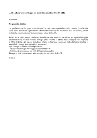 ADR Adventure: un viaggio nel misterioso mondo dell’ADR (11)


(continua)

C) Quantità limitate

Se, per la rubrica alla quale avete assegnato la vostra merce pericolosa, nella colonna 7a della lista
delle merci pericolose è presente un riferimento numerico (ad una massa o ad un volume), allora
siete nelle condizioni di un’esenzione quasi totale dall’ADR.

Infatti, se la vostra merce è imballata in colli con una massa od un volume per ogni imballaggio
interno inferiore al valore indicato nella già citata colonna 7a ed una massa lorda per collo inferiore
a 30 kg (ridotta a 20 kg per imballaggi esterni costituiti da vassoi con pellicola termoretraibile o
estensibile), dovete solo provvedere a rispettare:
- gli obblighi di formazione del personale
- le disposizioni sugli imballaggi di cui al capitolo 3.4
- l’obbligo di apposizione sui colli dell’apposito marchio
Dunque, a parte quanto sopra, siete completamente esenti dall’ADR

(segue)
 