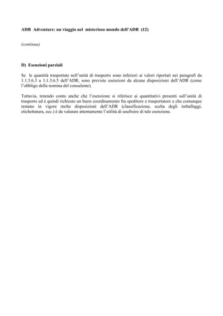 ADR Adventure: un viaggio nel misterioso mondo dell’ADR (12)


(continua)



D) Esenzioni parziali

Se le quantità trasportate nell’unità di trasporto sono inferiori ai valori riportati nei paragrafi da
1.1.3.6.3 a 1.1.3.6.5 dell’ADR, sono previste esenzioni da alcune disposizioni dell’ADR (come
l’obbligo della nomina del consulente).

Tuttavia, tenendo conto anche che l’esenzione si riferisce ai quantitativi presenti sull’unità di
trasporto ed è quindi richiesto un buon coordinamento fra speditore e trasportatore e che comunque
restano in vigore molte disposizioni dell’ADR (classificazione, scelta degli imballaggi,
etichettatura, ecc.) è da valutare attentamente l’utilità di usufruire di tale esenzione.
 