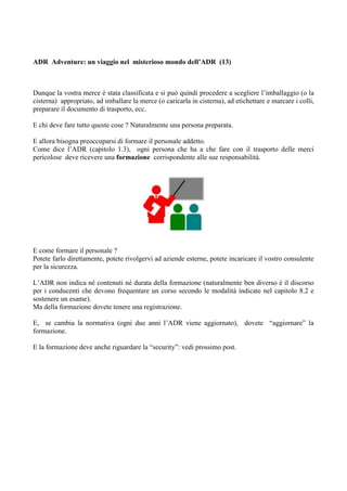 ADR Adventure: un viaggio nel misterioso mondo dell’ADR (13)



Dunque la vostra merce è stata classificata e si può quindi procedere a scegliere l’imballaggio (o la
cisterna) appropriato, ad imballare la merce (o caricarla in cisterna), ad etichettare e marcare i colli,
preparare il documento di trasporto, ecc.

E chi deve fare tutto queste cose ? Naturalmente una persona preparata.

E allora bisogna preoccuparsi di formare il personale addetto.
Come dice l’ADR (capitolo 1.3), ogni persona che ha a che fare con il trasporto delle merci
pericolose deve ricevere una formazione corrispondente alle sue responsabilità.




E come formare il personale ?
Potete farlo direttamente, potete rivolgervi ad aziende esterne, potete incaricare il vostro consulente
per la sicurezza.

L’ADR non indica né contenuti né durata della formazione (naturalmente ben diverso è il discorso
per i conducenti che devono frequentare un corso secondo le modalità indicate nel capitolo 8.2 e
sostenere un esame).
Ma della formazione dovete tenere una registrazione.

E, se cambia la normativa (ogni due anni l’ADR viene aggiornato), dovete “aggiornare” la
formazione.

E la formazione deve anche riguardare la “security”: vedi prossimo post.
 