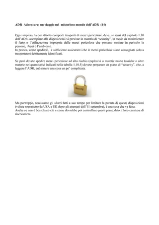 ADR Adventure: un viaggio nel misterioso mondo dell’ADR (14)


Ogni impresa, la cui attività comporti trasporti di merci pericolose, deve, ai sensi del capitolo 1.10
dell’ADR, adempiere alle disposizioni ivi previste in materia di “security”, in modo da minimizzare
il furto o l’utilizzazione impropria delle merci pericolose che possano mettere in pericolo le
persone, i beni o l’ambiente.
In pratica, come speditori, è sufficiente assicurarvi che le merci pericolose siano consegnate solo a
trasportatori debitamente identificati.

Se però dovete spedire merci pericolose ad alto rischio (esplosivi o materie molto tossiche o altre
materie nei quantitativi indicati nella tabella 1.10.5) dovete preparare un piano di “security”, che, a
leggere l’ADR, può essere una cosa un po’ complicata.




Ma purtroppo, nonostante gli sforzi fatti a suo tempo per limitare la portata di queste disposizioni
(volute soprattutto da USA e UK dopo gli attentati dell’11 settembre), è una cosa che va fatta.
Anche se non è ben chiaro chi e come dovrebbe poi controllare questi piani, dato il loro carattere di
riservatezza.
 