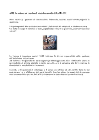 ADR Adventure: un viaggio nel misterioso mondo dell’ADR (15)


Bene: risolti (?) i problemi di classificazione, formazione, security, adesso dovete preparare la
spedizione.

E a questo punto è bene porsi qualche domanda (limitandoci, per semplicità, al trasporto in colli).
Chi è che si occupa di imballare le merci, di preparare i colli per la spedizione, di caricare i colli sul
veicoli ?




La risposta è importante perché l’ADR individua le diverse responsabilità dello speditore,
dell’imballatore, del caricatore.
Ad esempio: è lo speditore che deve scegliere gli imballaggi adatti, ma è l’imballatore che ha la
responsabilità di apporre etichette e marchi sui colli, ed è il caricatore che deve osservare le
disposizioni in materia di carico in comune.

E quindi, se le operazioni di imballaggio e di carico sono affidate ad altri, sarebbe bene che nel
contratto con cui si affidano ad altri questi incarichi fosse ben chiaro che questi altri si assumono
tutte le responsabilità previste dall’ADR (ivi compresa la formazione del personale addetto).
 