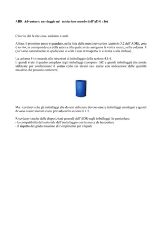 ADR Adventure: un viaggio nel misterioso mondo dell’ADR (16)



Chiarito chi fa che cosa, andiamo avanti.

Allora: il prossimo passo è guardare, nella lista delle merci pericolose (capitolo 3.2 dell’ADR), cosa
è scritto, in corrispondenza della rubrica alla quale avete assegnato la vostra merce, nella colonna 8
(parliamo naturalmente di spedizione di colli e non di trasporto in cisterna o alla rinfusa).

La colonna 8 vi rimanda alle istruzioni di imballaggio della sezione 4.1.4.
E quindi avete il quadro completo degli imballaggi (compresi IBC e grandi imballaggi) che potete
utilizzare per confezionare il vostro collo (in alcuni casi anche con indicazione delle quantità
massime che possono contenere)




Ma ricordatevi che gli imballaggi che dovete utilizzare devono essere imballaggi omologati e quindi
devono essere marcati come previsto nella sezione 6.1.3.

Ricordatevi anche delle disposizioni generali dell’ADR sugli imballaggi. In particolare:
- la compatibilità del materiale dell’imballaggio con la merce da trasportare
- il rispetto del grado massimo di riempimento per i liquidi
 