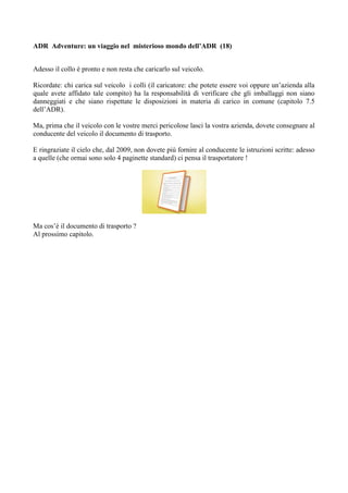 ADR Adventure: un viaggio nel misterioso mondo dell’ADR (18)


Adesso il collo è pronto e non resta che caricarlo sul veicolo.

Ricordate: chi carica sul veicolo i colli (il caricatore: che potete essere voi oppure un’azienda alla
quale avete affidato tale compito) ha la responsabilità di verificare che gli imballaggi non siano
danneggiati e che siano rispettate le disposizioni in materia di carico in comune (capitolo 7.5
dell’ADR).

Ma, prima che il veicolo con le vostre merci pericolose lasci la vostra azienda, dovete consegnare al
conducente del veicolo il documento di trasporto.

E ringraziate il cielo che, dal 2009, non dovete più fornire al conducente le istruzioni scritte: adesso
a quelle (che ormai sono solo 4 paginette standard) ci pensa il trasportatore !




Ma cos’è il documento di trasporto ?
Al prossimo capitolo.
 