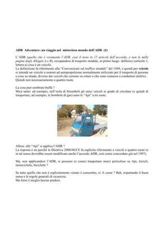 ADR Adventure: un viaggio nel misterioso mondo dell’ADR (1)

L’ADR (quello che è veramente l’ADR, cioè il testo in 17 articoli dell’accordo, e non le mille
pagine degli Allegati A e B), occupandosi di trasporto stradale, in primo luogo definisce (articolo 1,
lettera a) cosa è un veicolo.
La definizione fa riferimento alla “Convenzione sul traffico stradale” del 1949, e quindi per veicolo
si intende un veicolo a motore ad autopropulsione normalmente utilizzato per il trasporto di persone
o cose su strada, diverso dai veicoli che corrono su rotaie o che sono connessi a conduttori elettrici.
Quindi non necessariamente a quattro ruote.

La cosa può sembrare buffa ?
Mica tanto: ad esempio, nell’isola di Stromboli gli unici veicoli in grado di circolare (e quindi di
trasportare, ad esempio, le bombole di gas) sono le “Api” a tre ruote.




Allora: alle “Api” si applica l’ADR ?
La risposta è no perché la Direttiva 2008/68/CE fa esplicito riferimento a veicoli a quattro ruote (e
in tal senso dovrebbe essere modificato anche l’accordo ADR, così come concordato già nel 1997).

Ma, non applicandosi l’ADR, si possono (e come) trasportare merci pericolose su Api, tricicli,
motociclette, biciclette ?

Se tutto quello che non è esplicitamente vietato è consentito, sì. E come ? Beh, rispettando il buon
senso e le regole generali di sicurezza.
Ma forse è meglio lasciar perdere.
 