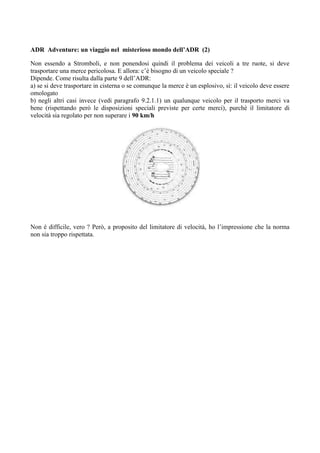 ADR Adventure: un viaggio nel misterioso mondo dell’ADR (2)

Non essendo a Stromboli, e non ponendosi quindi il problema dei veicoli a tre ruote, si deve
trasportare una merce pericolosa. E allora: c’è bisogno di un veicolo speciale ?
Dipende. Come risulta dalla parte 9 dell’ADR:
a) se si deve trasportare in cisterna o se comunque la merce è un esplosivo, sì: il veicolo deve essere
omologato
b) negli altri casi invece (vedi paragrafo 9.2.1.1) un qualunque veicolo per il trasporto merci va
bene (rispettando però le disposizioni speciali previste per certe merci), purché il limitatore di
velocità sia regolato per non superare i 90 km/h




Non è difficile, vero ? Però, a proposito del limitatore di velocità, ho l’impressione che la norma
non sia troppo rispettata.
 