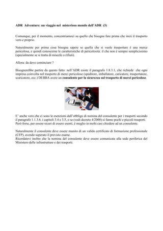 ADR Adventure: un viaggio nel misterioso mondo dell’ADR (3)


Comunque, per il momento, concentriamoci su quello che bisogna fare prima che inizi il trasporto
vero e proprio.

Naturalmente per prima cosa bisogna sapere se quella che si vuole trasportare è una merce
pericolosa, e quindi conoscerne le caratteristiche di pericolosità: il che non è sempre semplicissimo
(specialmente se si tratta di miscele o rifiuti).

Allora: da dove cominciare ?

Bisognerebbe partire da questo fatto: nell’ADR esiste il paragrafo 1.8.3.1, che richiede che ogni
impresa coinvolta nel trasporto di merci pericolose (speditore, imballatore, caricatore, trasportatore,
scaricatore, ecc.) DEBBA avere un consulente per la sicurezza sul trasporto di merci pericolose.




E’ anche vero che ci sono le esenzioni dall’obbligo di nomina del consulente per i trasporti secondo
il paragrafo 1.1.3.6, i capitoli 3.4 e 3.5, o se (vedi decreto 4/2000) si fanno pochi e piccoli trasporti.
Però forse, per essere sicuri di essere esenti, è meglio in molti casi chiedere ad un consulente.

Naturalmente il consulente deve essere munito di un valido certificato di formazione professionale
(CFP), avendo superato il previsto esame.
Ricordatevi inoltre che la nomina del consulente deve essere comunicata alla sede periferica del
Ministero delle infrastrutture e dei trasporti.
 