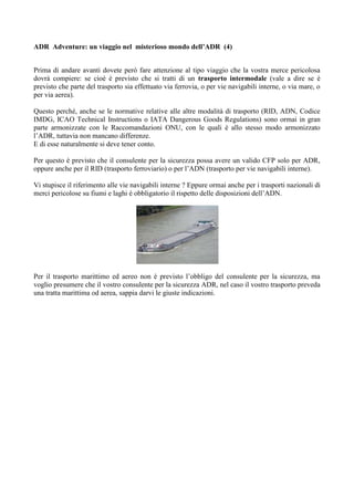 ADR Adventure: un viaggio nel misterioso mondo dell’ADR (4)


Prima di andare avanti dovete però fare attenzione al tipo viaggio che la vostra merce pericolosa
dovrà compiere: se cioè è previsto che si tratti di un trasporto intermodale (vale a dire se è
previsto che parte del trasporto sia effettuato via ferrovia, o per vie navigabili interne, o via mare, o
per via aerea).

Questo perché, anche se le normative relative alle altre modalità di trasporto (RID, ADN, Codice
IMDG, ICAO Technical Instructions o IATA Dangerous Goods Regulations) sono ormai in gran
parte armonizzate con le Raccomandazioni ONU, con le quali è allo stesso modo armonizzato
l’ADR, tuttavia non mancano differenze.
E di esse naturalmente si deve tener conto.

Per questo è previsto che il consulente per la sicurezza possa avere un valido CFP solo per ADR,
oppure anche per il RID (trasporto ferroviario) o per l’ADN (trasporto per vie navigabili interne).

Vi stupisce il riferimento alle vie navigabili interne ? Eppure ormai anche per i trasporti nazionali di
merci pericolose su fiumi e laghi è obbligatorio il rispetto delle disposizioni dell’ADN.




Per il trasporto marittimo ed aereo non è previsto l’obbligo del consulente per la sicurezza, ma
voglio presumere che il vostro consulente per la sicurezza ADR, nel caso il vostro trasporto preveda
una tratta marittima od aerea, sappia darvi le giuste indicazioni.
 