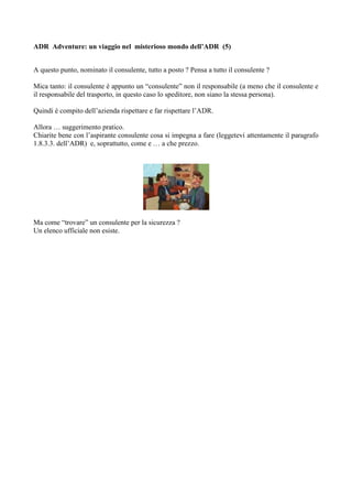 ADR Adventure: un viaggio nel misterioso mondo dell’ADR (5)


A questo punto, nominato il consulente, tutto a posto ? Pensa a tutto il consulente ?

Mica tanto: il consulente è appunto un “consulente” non il responsabile (a meno che il consulente e
il responsabile del trasporto, in questo caso lo speditore, non siano la stessa persona).

Quindi è compito dell’azienda rispettare e far rispettare l’ADR.

Allora … suggerimento pratico.
Chiarite bene con l’aspirante consulente cosa si impegna a fare (leggetevi attentamente il paragrafo
1.8.3.3. dell’ADR) e, soprattutto, come e … a che prezzo.




Ma come “trovare” un consulente per la sicurezza ?
Un elenco ufficiale non esiste.
 