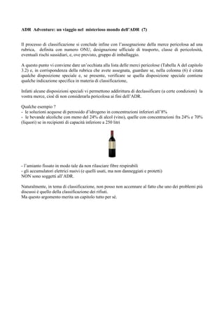 ADR Adventure: un viaggio nel misterioso mondo dell’ADR (7)


Il processo di classificazione si conclude infine con l’assegnazione della merce pericolosa ad una
rubrica, definita con numero ONU, designazione ufficiale di trasporto, classe di pericolosità,
eventuali rischi sussidiari, e, ove previsto, gruppo di imballaggio.

A questo punto vi conviene dare un’occhiata alla lista delle merci pericolose (Tabella A del capitolo
3.2) e, in corrispondenza della rubrica che avete assegnata, guardare se, nella colonna (6) è citata
qualche disposizione speciale e, se presente, verificare se quella disposizione speciale contiene
qualche indicazione specifica in materia di classificazione,

Infatti alcune disposizioni speciali vi permettono addirittura di declassificare (a certe condizioni) la
vostra merce, cioè di non considerarla pericolosa ai fini dell’ADR.

Qualche esempio ?
- le soluzioni acquose di perossido d’idrogeno in concentrazioni inferiori all’8%
- le bevande alcoliche con meno del 24% di alcol (vino), quelle con concentrazioni fra 24% e 70%
(liquori) se in recipienti di capacità inferiore a 250 litri




- l’amianto fissato in modo tale da non rilasciare fibre respirabili
- gli accumulatori elettrici nuovi (e quelli usati, ma non danneggiati e protetti)
NON sono soggetti all’ADR.

Naturalmente, in tema di classificazione, non posso non accennare al fatto che uno dei problemi più
discussi è quello della classificazione dei rifiuti.
Ma questo argomento merita un capitolo tutto per sé.
 