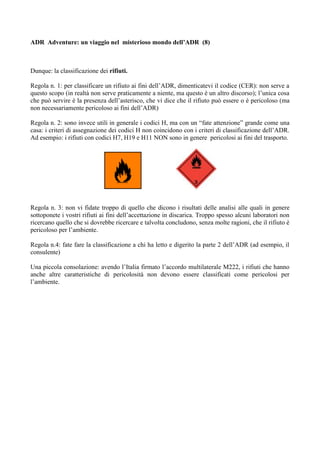 ADR Adventure: un viaggio nel misterioso mondo dell’ADR (8)



Dunque: la classificazione dei rifiuti.

Regola n. 1: per classificare un rifiuto ai fini dell’ADR, dimenticatevi il codice (CER): non serve a
questo scopo (in realtà non serve praticamente a niente, ma questo è un altro discorso); l’unica cosa
che può servire è la presenza dell’asterisco, che vi dice che il rifiuto può essere o è pericoloso (ma
non necessariamente pericoloso ai fini dell’ADR)

Regola n. 2: sono invece utili in generale i codici H, ma con un “fate attenzione” grande come una
casa: i criteri di assegnazione dei codici H non coincidono con i criteri di classificazione dell’ADR.
Ad esempio: i rifiuti con codici H7, H19 e H11 NON sono in genere pericolosi ai fini del trasporto.




Regola n. 3: non vi fidate troppo di quello che dicono i risultati delle analisi alle quali in genere
sottoponete i vostri rifiuti ai fini dell’accettazione in discarica. Troppo spesso alcuni laboratori non
ricercano quello che si dovrebbe ricercare e talvolta concludono, senza molte ragioni, che il rifiuto è
pericoloso per l’ambiente.

Regola n.4: fate fare la classificazione a chi ha letto e digerito la parte 2 dell’ADR (ad esempio, il
consulente)

Una piccola consolazione: avendo l’Italia firmato l’accordo multilaterale M222, i rifiuti che hanno
anche altre caratteristiche di pericolosità non devono essere classificati come pericolosi per
l’ambiente.
 