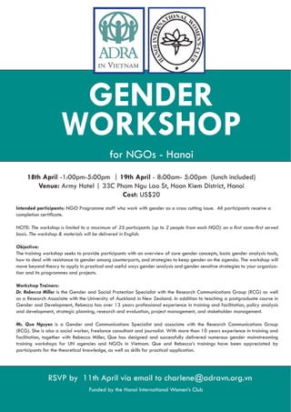 GENDER
                     WORKSHOP
                                           for NGOs - Hanoi
     18th April -1:00pm-5:00pm | 19th April - 8:00am- 5:00pm (lunch included)
        Venue: Army Hotel | 33C Pham Ngu Lao St, Hoan Kiem District, Hanoi
                                  Cost: US$20
Intended participants: NGO Programme staff who work with gender as a cross cutting issue. All participants receive a


NOTE:


Objective:
The training workshop seeks to provide participants with an overview of core gender concepts, basic gender analysis tools,
how to deal with resistance to gender among counterparts, and strategies to keep gender on the agenda. The workshop will
move beyond theory to apply in practical and useful ways gender analysis and gender sensitive strategies to your organiza-
tion and its programmes and projects.

Workshop Trainers:
Dr. Rebecca Miller is the Gender and Social Protection Specialist with the Research Communications Group (RCG) as well
as a Research Associate with the University of Auckland in New Zealand. In addition to teaching a postgraduate course in
Gender and Development, Rebecca has over 13 years professional experience in training and facilitation, policy analysis
and development, strategic planning, research and evaluation, project management, and stakeholder management.

Ms. Que Nguyen is a Gender and Communications Specialist and associate with the Research Communications Group
(RCG). She is also a social worker, freelance consultant and journalist. With more than 10 years experience in training and
facilitation, together with Rebecca Miller, Que has designed and successfully delivered numerous gender mainstreaming
training workshops for UN agencies and NGOs in Vietnam. Que and Rebecca’s trainings have been appreciated by
participants for the theoretical knowledge, as well as skills for practical application.




               RSVP by 11th April via email to charlene@adravn.org.vn
                                  Funded by the Hanoi International Women’s Club
 