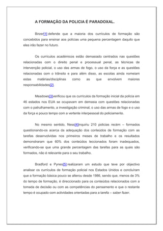 A FORMAÇÃO DA POLICIA É PARADOXAL.
Birzer[1] defende que a maioria dos currículos de formação são
concebidos para ensinar aos polícias uma pequena percentagem daquilo que
eles irão fazer no futuro.
Os currículos académicos estão demasiado centrados nas questões
relacionadas com o direito penal e processual penal, as técnicas de
intervenção policial, o uso das armas de fogo, o uso da força e as questões
relacionadas com o trânsito e para além disso, as escolas ainda nomeiam
estas matérias/disciplinas como as que envolvem maiores
responsabilidades[2].
Meadows[3]verificou que os currículos da formação inicial da polícia em
46 estados nos EUA se ocupavam em demasia com questões relacionadas
com o patrulhamento, a investigação criminal, o uso das armas de fogo e o uso
da força e pouco tempo com a vertente interpessoal do policiamento.
No mesmo sentido, Ness[4]inquiriu 210 policias recém – formados
questionando-os acerca da adequação dos conteúdos de formação com as
tarefas desenvolvidas nos primeiros meses de trabalho e os resultados
demonstraram que 60% dos conteúdos leccionados foram inadequados,
verificando-se que uma grande percentagem das tarefas para as quais são
formados, não é relevante para o seu trabalho.
Bradford e Pynes[5] realizaram um estudo que teve por objectivo
analisar os currículos de formação policial nos Estados Unidos e concluíram
que a formação básica pouco se alterou desde 1986, sendo que, menos de 3%
do tempo de formação, é direccionado para os conteúdos relacionados com a
tomada de decisão ou com as competências do pensamento e que o restante
tempo é ocupado com actividades orientadas para a tarefa – saber fazer.
 