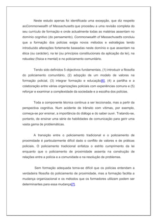Neste estudo apenas foi identificada uma excepção, que diz respeito
aoCommonwealth of Massachusetts que procedeu a uma revisão completa do
seu currículo de formação e onde actualmente todas as matérias assentam no
domínio cognitivo (do pensamento). Commonwealth of Massachusetts concluiu
que a formação dos polícias exigia novos métodos e estratégias tendo
introduzido alterações fortemente baseadas neste domínio e que assentam na
ética (ou carácter), na lei (ou princípios constitucionais da aplicação da lei), na
robustez (física e mental) e no policiamento comunitário.
Tendo sido definidos 5 objectivos fundamentais, (1) introduzir a filosofia
do policiamento comunitário, (2) adopção de um modelo de valores na
formação policial, (3) integrar formação e educação[6], (4) a partilha e a
colaboração entre várias organizações policiais com experiências comuns e (5)
reforçar e examinar a complexidade da sociedade e a escolha dos polícias.
Toda a componente técnica continua a ser leccionada, mas a partir da
perspectiva cognitiva. Num acidente de trânsito com vítimas, por exemplo,
começa-se por ensinar, a importância do diálogo e do saber ouvir. Tratando-se,
portanto, de ensinar uma série de habilidades de comunicação para gerir uma
vasta gama de problemáticas.
A transição entre o policiamento tradicional e o policiamento de
proximidade é particularmente difícil dado o conflito de valores e de práticas
policiais. O policiamento tradicional enfatiza o estrito cumprimento da lei
enquanto que o policiamento de proximidade assenta na construção de
relações entre a polícia e a comunidade e na resolução de problemas.
Sem formação adequada torna-se difícil que os polícias entendam a
verdadeira filosofia do policiamento de proximidade, mas a formação facilita a
mudança organizacional e os métodos que os formadores utilizam podem ser
determinantes para essa mudança[7].
 