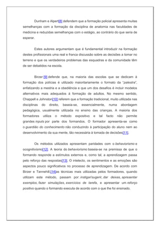 Dunham e Alpert[8] defendem que a formação policial apresenta muitas
semelhanças com a formação da disciplina de anatomia nas faculdades de
medicina e reduzidas semelhanças com o estágio, ao contrário do que seria de
esperar.
Estes autores argumentam que é fundamental introduzir na formação
destes profissionais uma real e franca discussão sobre as decisões a tomar no
terreno e que os verdadeiros problemas das esquadras e da comunidade têm
de ser debatidos na escola.
Birzer [9] defende que, na maioria das escolas que se dedicam à
formação dos polícias é utilizado maioritariamente o formato da “palestra”,
enfatizando a mestria e a obediência e que um dos desafios é incluir modelos
alternativos mais adequados à formação de adultos. No mesmo sentido,
Chappell e Johnston[10] referem que a formação tradicional, muito utilizada nas
disciplinas do direito, baseia-se, essencialmente, numa abordagem
pedagógica, usualmente utilizada no ensino das crianças. A maioria dos
formadores utiliza o método expositivo e tal facto não permite
grandes inputs por parte dos formandos. O formador apresenta-se como
o guardião do conhecimento não conduzindo à participação do aluno nem ao
desenvolvimento da sua mente, tão necessária à tomada de decisões[11].
Os métodos utilizados apresentam paridades com o behaviorismo e
ocognitivismo[12]. A teoria do behaviorismo baseia-se na premissa de que o
formando responde a estímulos externos e, como tal, a aprendizagem passa
pelo reforço das respostas[13]. O intelecto, os sentimentos e as emoções são
aspectos pouco significativos no processo de aprendizagem. De acordo com
Birzer e Tannehill,[14]as técnicas mais utilizadas pelos formadores, quando
utilizam este método, passam por: instigar/sugerir, dar deixas, apresentar
exemplos, fazer simulações, exercícios de tarefa, e apresentar um reforço
positivo quando o formando executa de acordo com o que lhe foi ensinado.
 