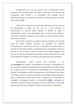 O cognitivismo, por sua vez, assume que a aprendizagem ocorre
através de uma exposição lógica da matéria a apreender. Os conteúdos, são
“despejados” pelo formador e as actividades mais utilizadas são: os
diagramas,os filmes, as entrevistas com peritos, as apresentações em sala de
aula e asleituras[15].
Trata-se de um método muito ordenado, planeado e linear do processo
de aprendizagem e poderá, por isso, não ser o mais adequado na
aprendizagem de algumas tarefas policiais. O trabalho da polícia é
multifacetado e requer várias abordagens para a resolução dos problemas.
Ainda assim, apresenta vantagens, é mais célere que outros métodos e trata o
aluno como um adulto.
Ainda assim, parece-nos que alguns temas ou disciplinas da formação
inicial da polícia poderão beneficiar da aplicação dos métodos
do behaviorismo e ocognitivismo, tal como, a utilização das armas de fogo, as
técnicas de intervenção policial, os procedimentos de investigação criminal, as
técnicas de uso da força e todos os outros que envolvam aspectos mais
técnicos e mecânicos do trabalho policial. Mas, de facto, ficarão de fora muitas
das competências exigidas, por exemplo, pelo policiamento de proximidade.
Recentemente, alguns autores têm defendido o uso
da andragogia para facilitar a aprendizagem dos polícias, nomeadamente no
que concerne à filosofia do policiamento de proximidade. Este modelo centra-
se na figura do aluno em detrimento da centralidade que é assumida pelo
formador na pedagogia e enfatiza as experiências e as interacções dos alunos.
O formador assume um papel de moderador e de facilitador da aprendizagem e
ajuda a desenvolver o pensamento crítico, o julgamento e a criatividade no
aluno[16]. A andragogia assenta no “empowerment”[17] ou delegação de
autoridade. Trata-se de atribuir às pessoas o poder, a liberdade e a informação
que lhes permitem tomar decisões e participar activamente na organização.
 
